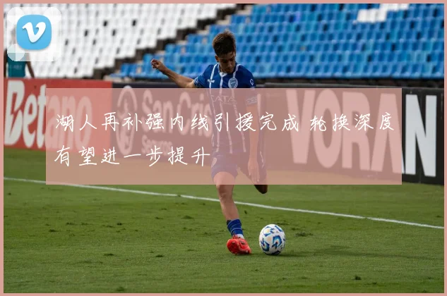 湖人再补强内线引援完成 轮换深度有望进一步提升