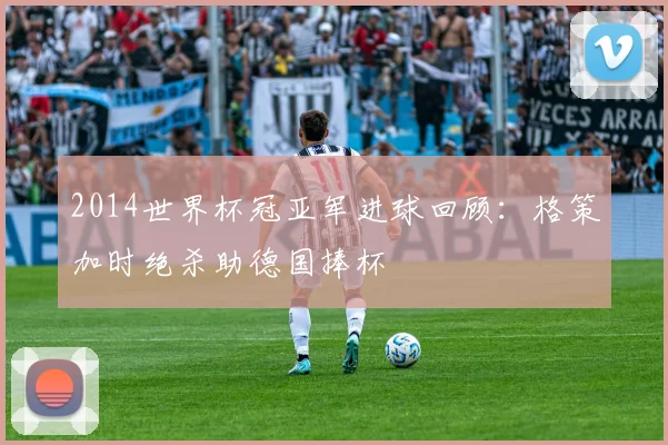 2014世界杯冠亚军进球回顾：格策加时绝杀助德国捧杯