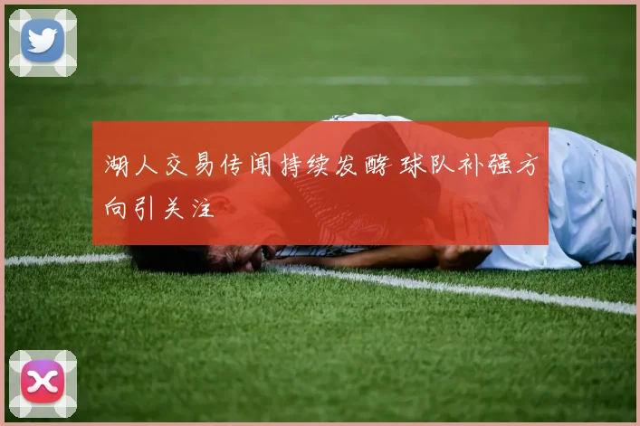 湖人交易传闻持续发酵 球队补强方向引关注