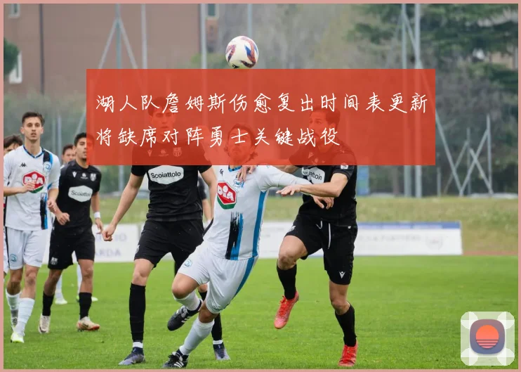 湖人队詹姆斯伤愈复出时间表更新将缺席对阵勇士关键战役