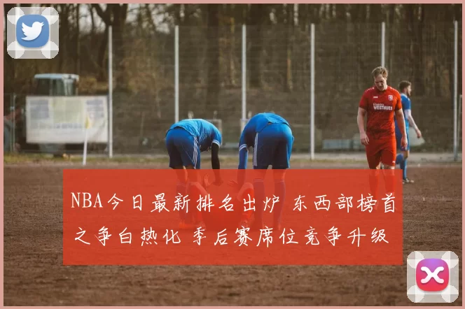 NBA今日最新排名出炉 东西部榜首之争白热化 季后赛席位竞争升级