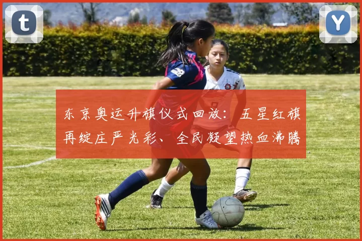 东京奥运升旗仪式回放：五星红旗再绽庄严光彩、全民凝望热血沸腾