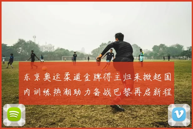 东京奥运柔道金牌得主归来掀起国内训练热潮助力备战巴黎再启新程