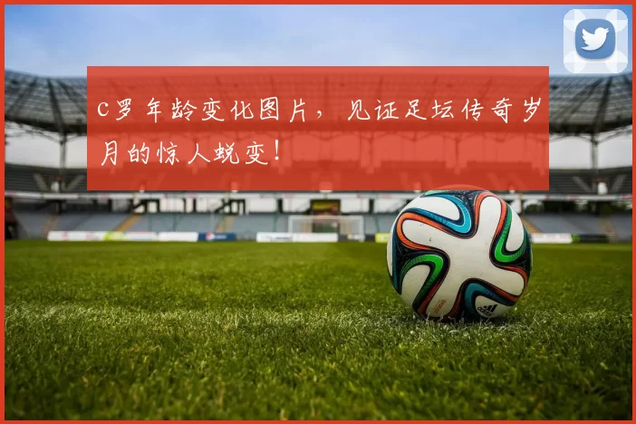 c罗年龄变化图片，见证足坛传奇岁月的惊人蜕变！