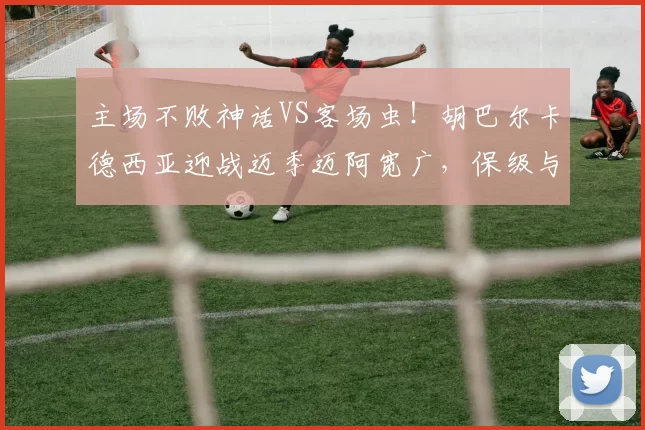 主场不败神话VS客场虫！胡巴尔卡德西亚迎战迈季迈阿宽广，保级与亚冠资格的6分对决_进攻_进球_1