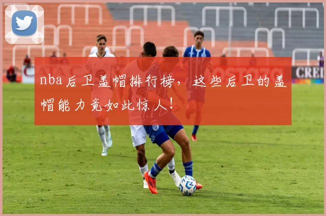 nba后卫盖帽排行榜，这些后卫的盖帽能力竟如此惊人！
