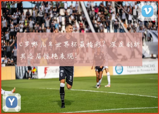 c罗哪儿年世界杯最精彩？深度剖析其各届惊艳表现！