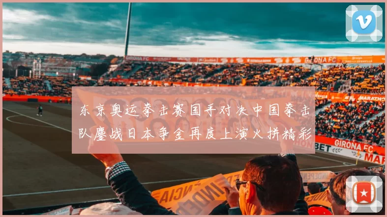 东京奥运拳击赛国手对决中国拳击队鏖战日本争金再度上演火拼精彩