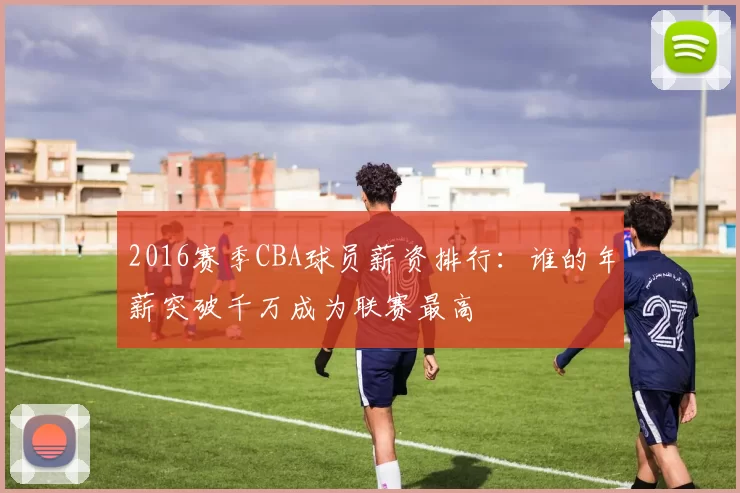 2016赛季CBA球员薪资排行：谁的年薪突破千万成为联赛最高