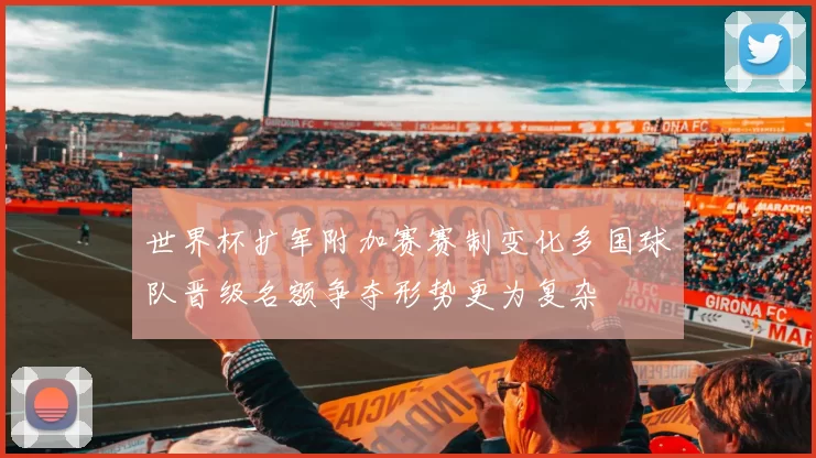 世界杯扩军附加赛赛制变化多国球队晋级名额争夺形势更为复杂