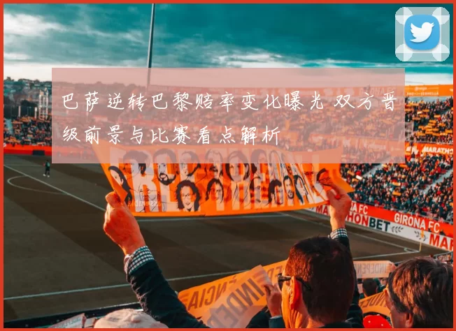 巴萨逆转巴黎赔率变化曝光 双方晋级前景与比赛看点解析