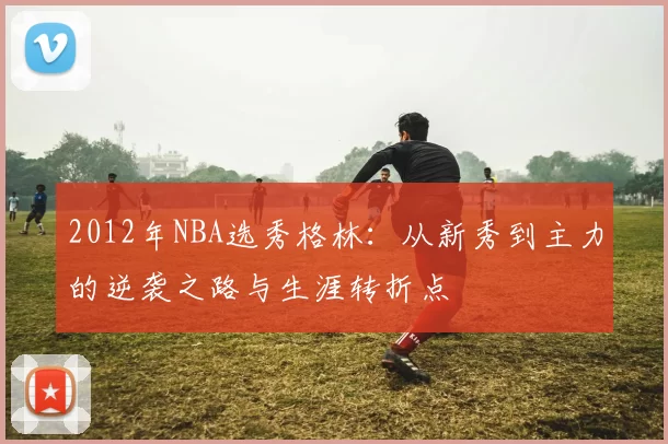 2012年NBA选秀格林：从新秀到主力的逆袭之路与生涯转折点