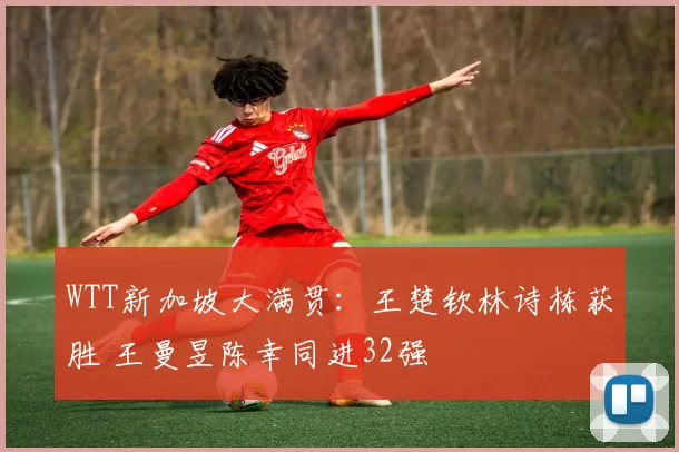 WTT新加坡大满贯：王楚钦林诗栋获胜 王曼昱陈幸同进32强