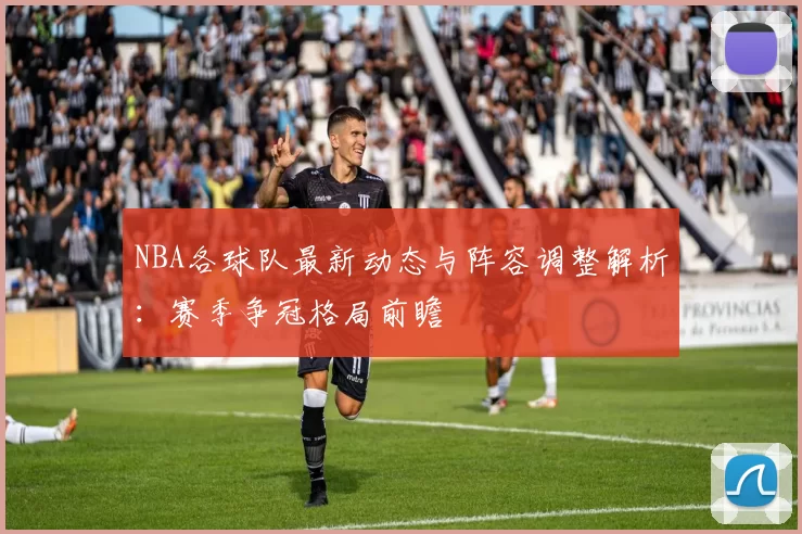 NBA各球队最新动态与阵容调整解析：赛季争冠格局前瞻