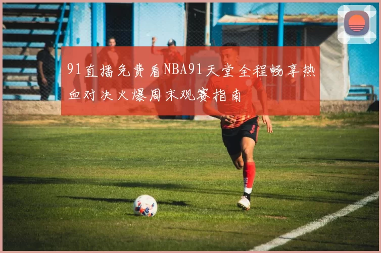 91直播免费看NBA91天堂全程畅享热血对决火爆周末观赛指南