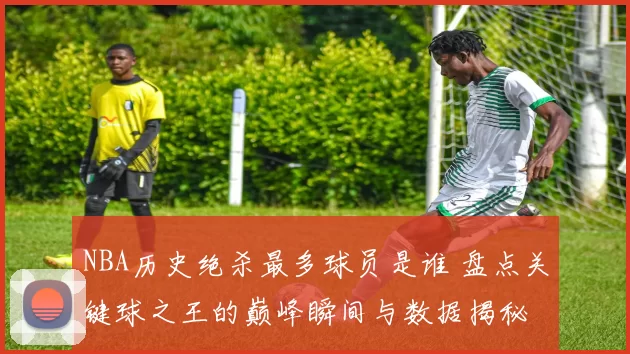 NBA历史绝杀最多球员是谁 盘点关键球之王的巅峰瞬间与数据揭秘