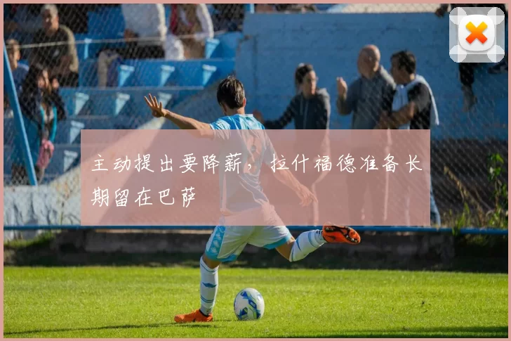 主动提出要降薪，拉什福德准备长期留在巴萨