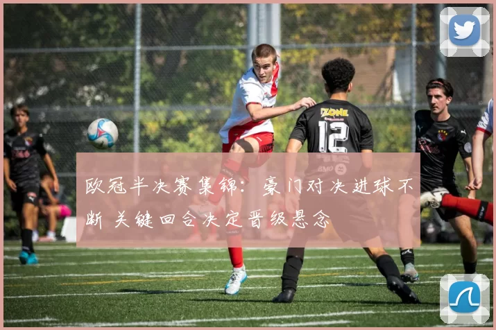 欧冠半决赛集锦：豪门对决进球不断 关键回合决定晋级悬念