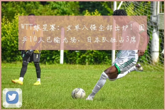 WTT球星赛：女单八强全部出炉！国乒10人已输九场，日本队独占3席