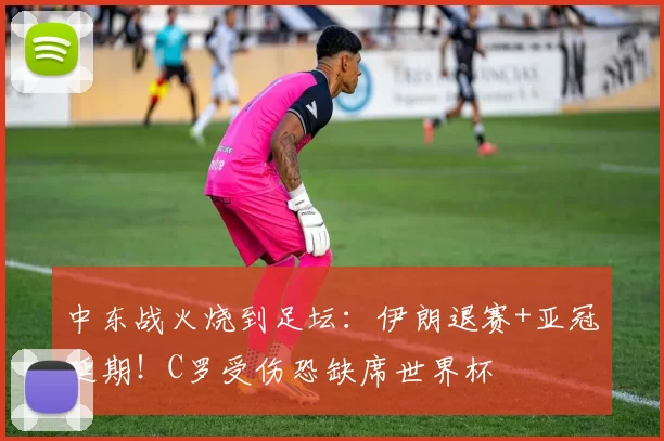 中东战火烧到足坛：伊朗退赛+亚冠延期！C罗受伤恐缺席世界杯