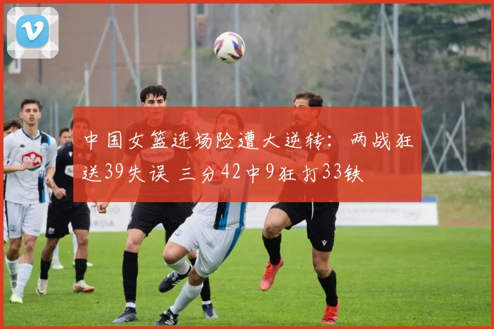 中国女篮连场险遭大逆转：两战狂送39失误 三分42中9狂打33铁