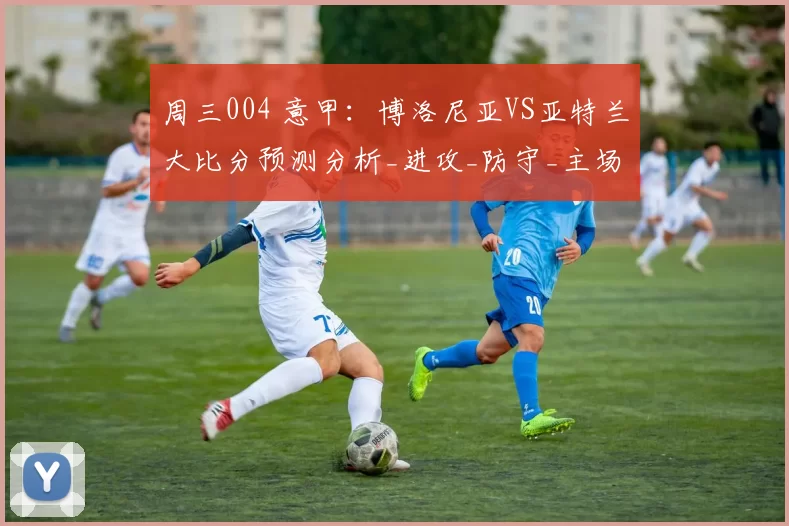 周三004 意甲：博洛尼亚VS亚特兰大比分预测分析_进攻_防守_主场