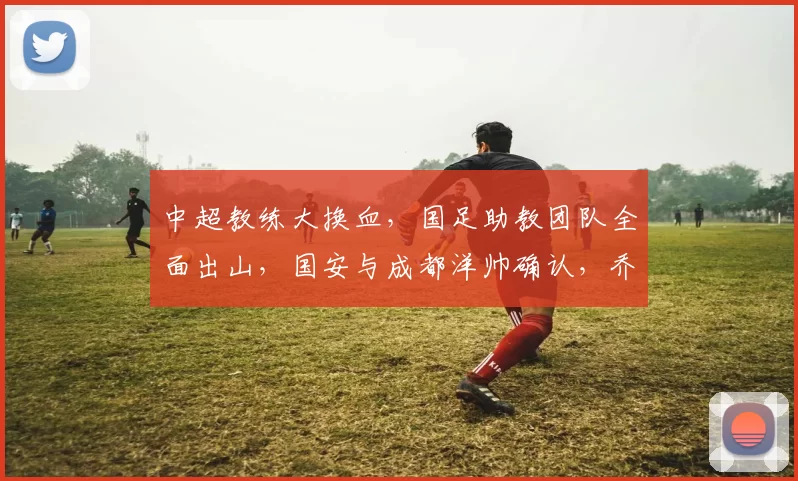 中超教练大换血，国足助教团队全面出山，国安与成都洋帅确认，乔迪重回赛场_1_亚冠_年轻人