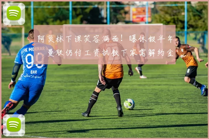 阿莫林下课笑容满面！曝休假半年，曼联仍付工资执教下家需解约金