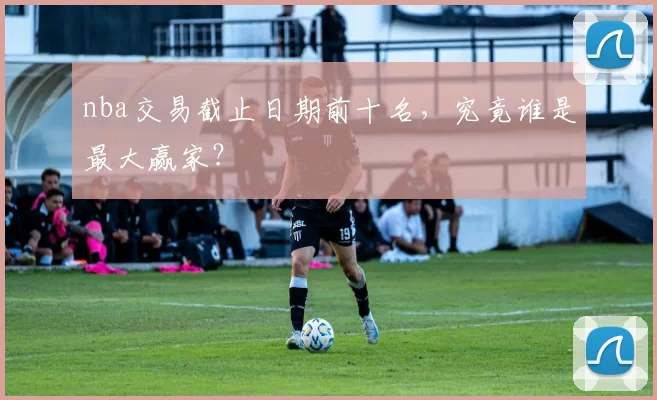 nba交易截止日期前十名，究竟谁是最大赢家？
