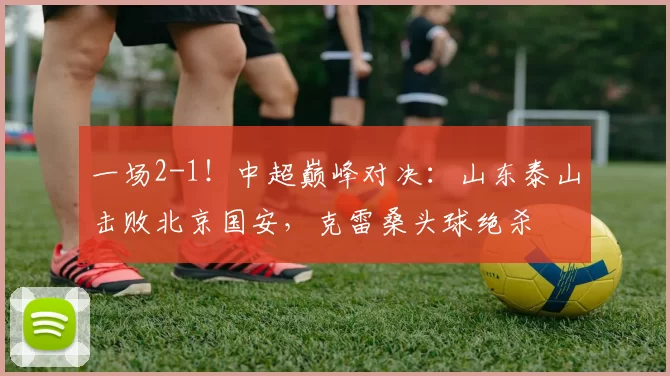 一场2-1！中超巅峰对决：山东泰山击败北京国安，克雷桑头球绝杀