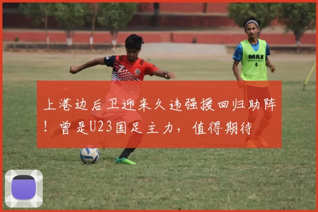 上港边后卫迎来久违强援回归助阵！曾是U23国足主力，值得期待