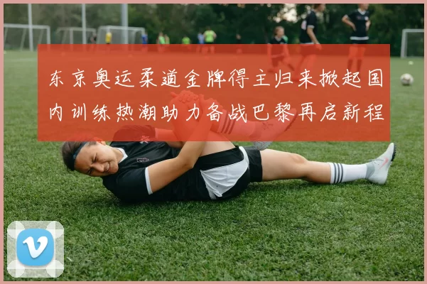 东京奥运柔道金牌得主归来掀起国内训练热潮助力备战巴黎再启新程