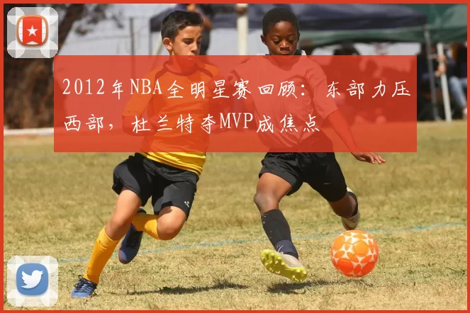 2012年NBA全明星赛回顾：东部力压西部，杜兰特夺MVP成焦点