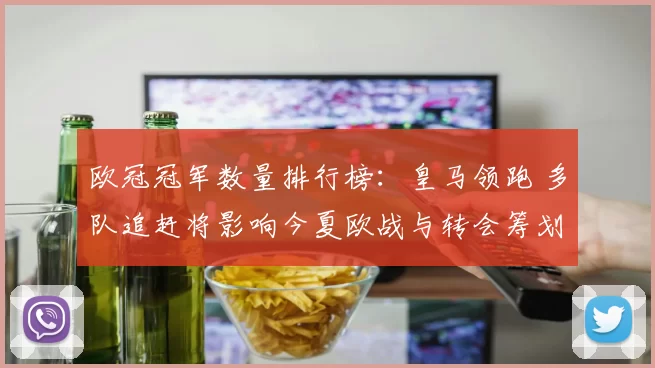 欧冠冠军数量排行榜：皇马领跑 多队追赶将影响今夏欧战与转会筹划