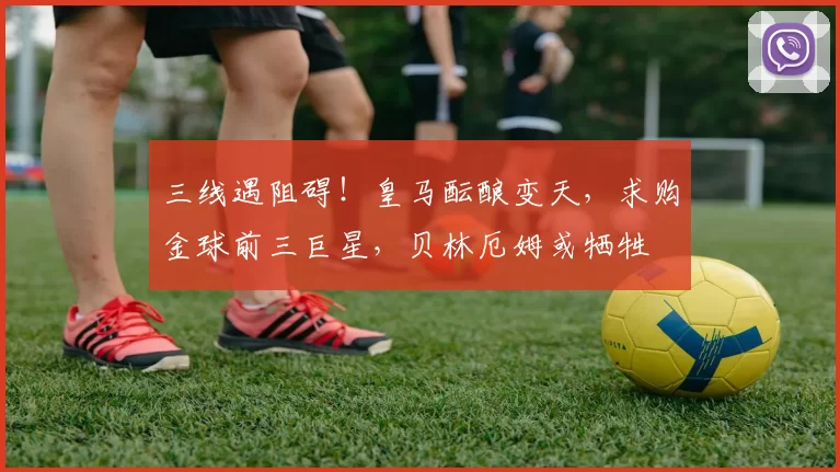 三线遇阻碍！皇马酝酿变天，求购金球前三巨星，贝林厄姆或牺牲