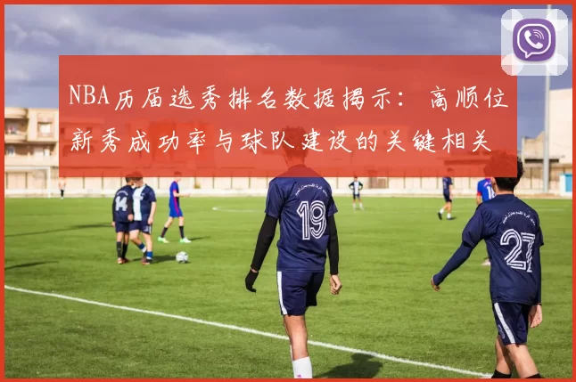 NBA历届选秀排名数据揭示：高顺位新秀成功率与球队建设的关键相关性