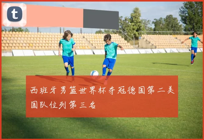 西班牙男篮世界杯夺冠德国第二美国队位列第三名