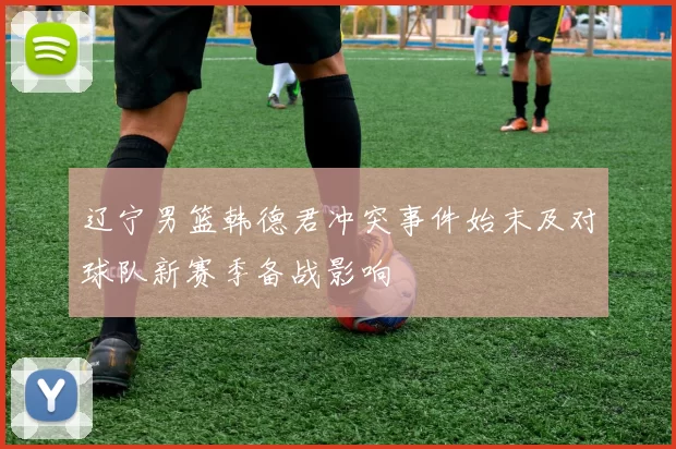 辽宁男篮韩德君冲突事件始末及对球队新赛季备战影响