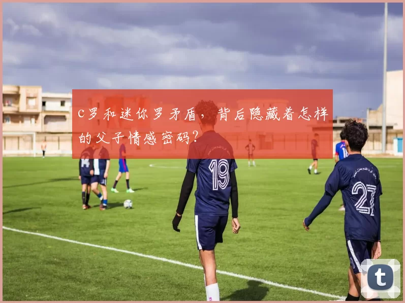 c罗和迷你罗矛盾，背后隐藏着怎样的父子情感密码？